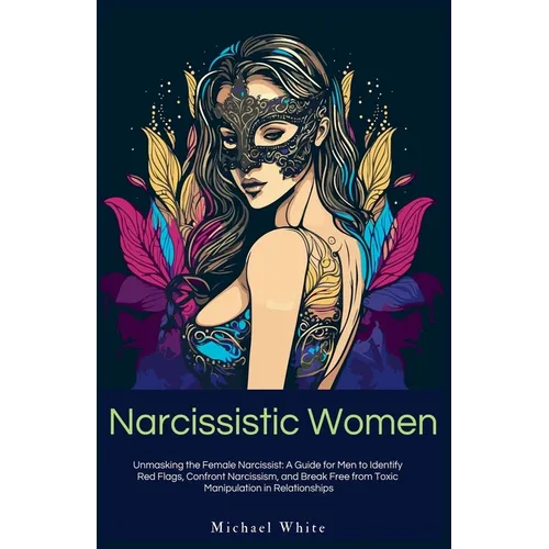 Narcissistic Women: Unmasking the Female Narcissist: A Guide for Men to Identify Red Flags, Confront Narcissism, and Break Free from Toxic